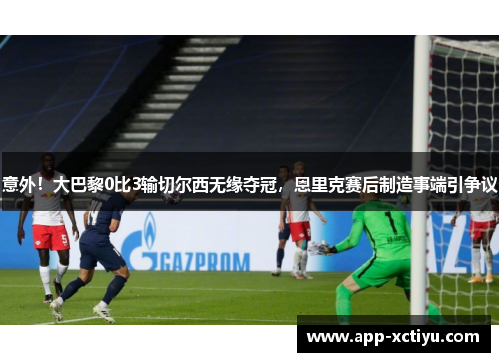 意外！大巴黎0比3输切尔西无缘夺冠，恩里克赛后制造事端引争议